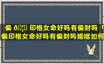 偏 🦈 印格女命好吗有偏财吗「偏印格女命好吗有偏财吗婚姻如何」